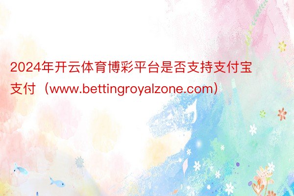 2024年开云体育博彩平台是否支持支付宝支付（www.bettingroyalzone.com）