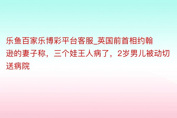 乐鱼百家乐博彩平台客服_英国前首相约翰逊的妻子称，三个娃王人病了，2岁男儿被动切送病院