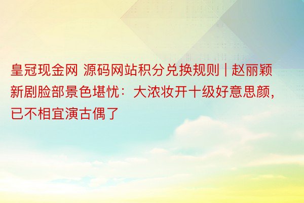 皇冠现金网 源码网站积分兑换规则 | 赵丽颖新剧脸部景色堪忧：大浓妆开十级好意思颜，已不相宜演古偶了