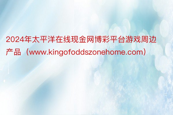 2024年太平洋在线现金网博彩平台游戏周边产品（www.kingofoddszonehome.com）