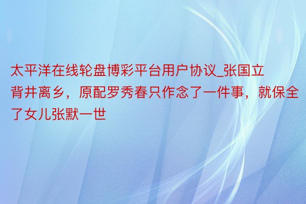 太平洋在线轮盘博彩平台用户协议_张国立背井离乡，原配罗秀春只作念了一件事，就保全了女儿张默一世