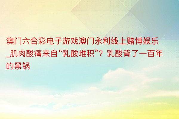 澳门六合彩电子游戏澳门永利线上赌博娱乐_肌肉酸痛来自“乳酸堆积”？乳酸背了一百年的黑锅