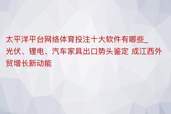 太平洋平台网络体育投注十大软件有哪些_光伏、锂电、汽车家具出口势头鉴定 成江西外贸增长新动能