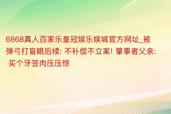 6868真人百家乐皇冠娱乐娱城官方网址_被弹弓打盲眼后续: 不补偿不立案! 肇事者父亲: 买个牙签肉压压惊