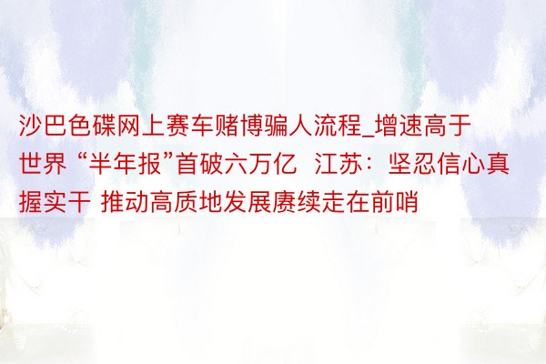 沙巴色碟网上赛车赌博骗人流程_增速高于世界 “半年报”首破六万亿  江苏：坚忍信心真握实干 推动高质地发展赓续走在前哨