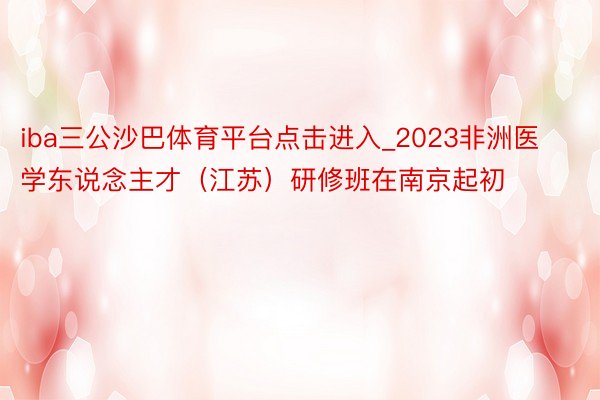 iba三公沙巴体育平台点击进入_2023非洲医学东说念主才（江苏）研修班在南京起初