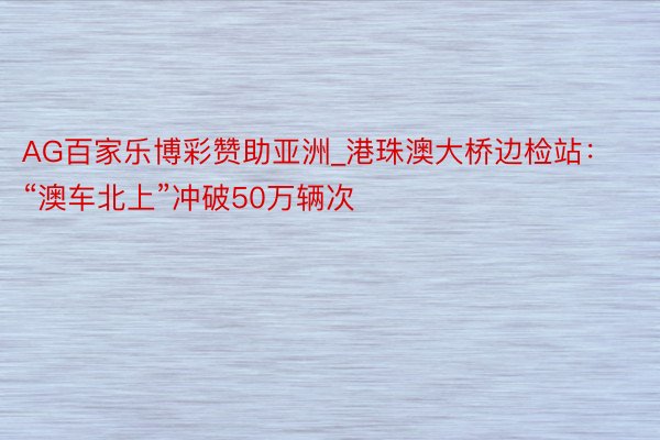 AG百家乐博彩赞助亚洲_港珠澳大桥边检站：“澳车北上”冲破50万辆次