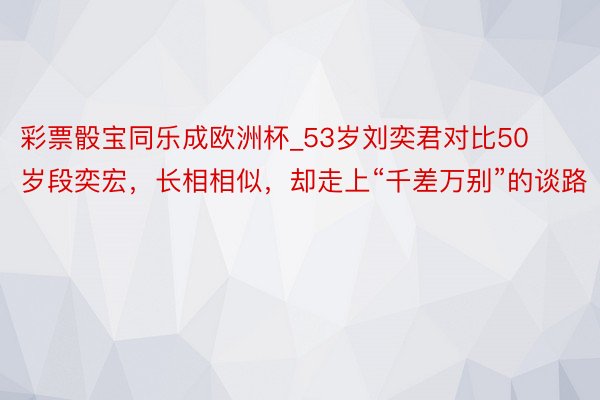 彩票骰宝同乐成欧洲杯_53岁刘奕君对比50岁段奕宏，长相相似，却走上“千差万别”的谈路