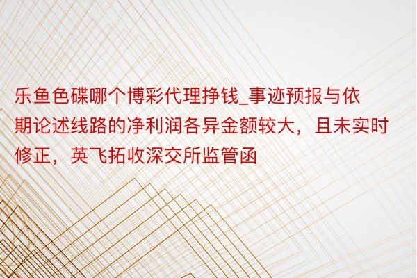 乐鱼色碟哪个博彩代理挣钱_事迹预报与依期论述线路的净利润各异金额较大，且未实时修正，英飞拓收深交所监管函