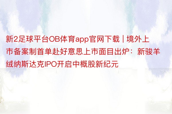 新2足球平台OB体育app官网下载 | 境外上市备案制首单赴好意思上市面目出炉：新骏羊绒纳斯达克IPO开启中概股新纪元