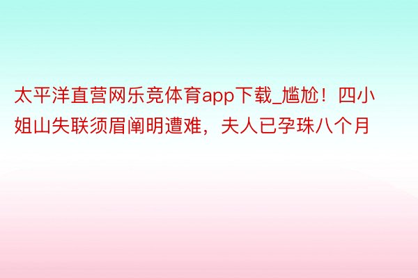 太平洋直营网乐竞体育app下载_尴尬！四小姐山失联须眉阐明遭难，夫人已孕珠八个月