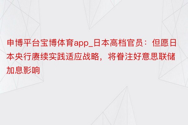 申博平台宝博体育app_日本高档官员：但愿日本央行赓续实践适应战略，将眷注好意思联储加息影响