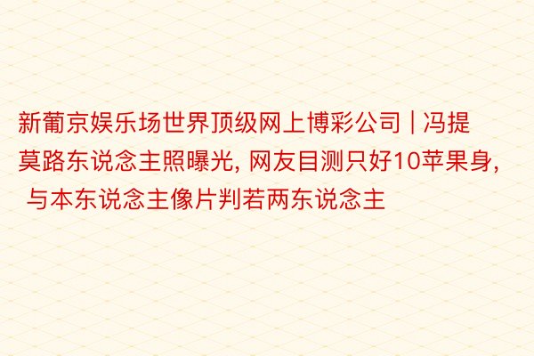 新葡京娱乐场世界顶级网上博彩公司 | 冯提莫路东说念主照曝光, 网友目测只好10苹果身, 与本东说念主像片判若两东说念主