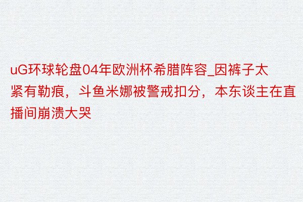 uG环球轮盘04年欧洲杯希腊阵容_因裤子太紧有勒痕，斗鱼米娜被警戒扣分，本东谈主在直播间崩溃大哭