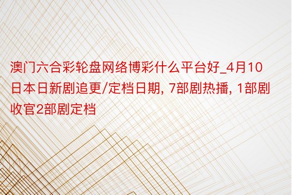 澳门六合彩轮盘网络博彩什么平台好_4月10日本日新剧追更/定档日期, 7部剧热播, 1部剧收官2部剧定档