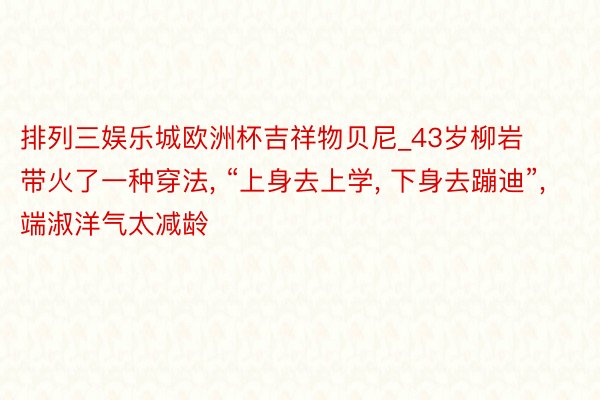 排列三娱乐城欧洲杯吉祥物贝尼_43岁柳岩带火了一种穿法, “上身去上学, 下身去蹦迪”, 端淑洋气太减龄