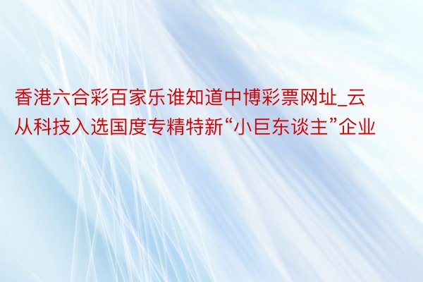 香港六合彩百家乐谁知道中博彩票网址_云从科技入选国度专精特新“小巨东谈主”企业