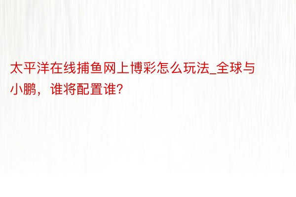 太平洋在线捕鱼网上博彩怎么玩法_全球与小鹏，谁将配置谁？