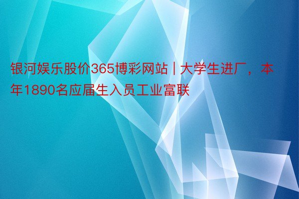 银河娱乐股价365博彩网站 | 大学生进厂，本年1890名应届生入员工业富联