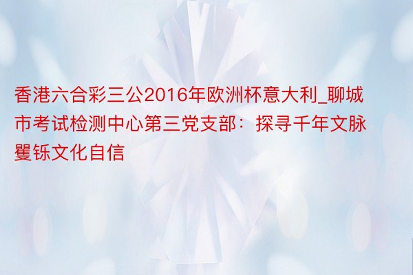 香港六合彩三公2016年欧洲杯意大利_聊城市考试检测中心第三党支部：探寻千年文脉 矍铄文化自信