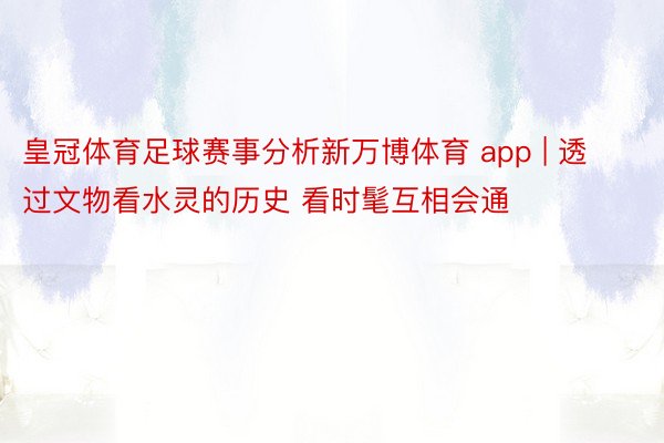 皇冠体育足球赛事分析新万博体育 app | 透过文物看水灵的历史 看时髦互相会通