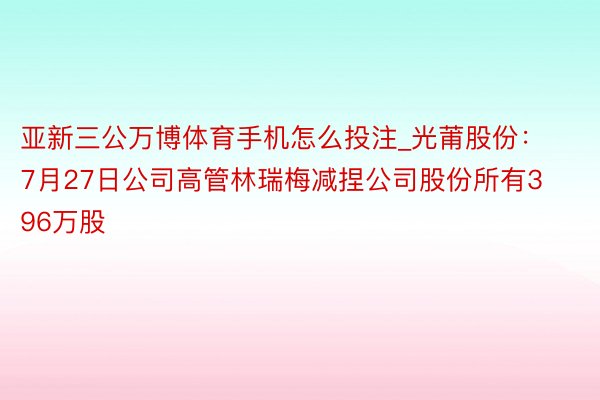 亚新三公万博体育手机怎么投注_光莆股份：7月27日公司高管林瑞梅减捏公司股份所有396万股