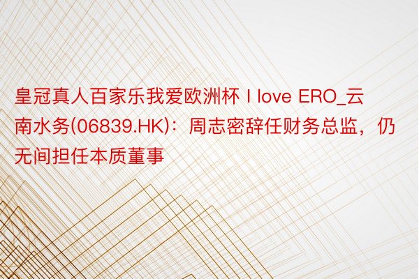 皇冠真人百家乐我爱欧洲杯 I love ERO_云南水务(06839.HK)：周志密辞任财务总监，仍无间担任本质董事