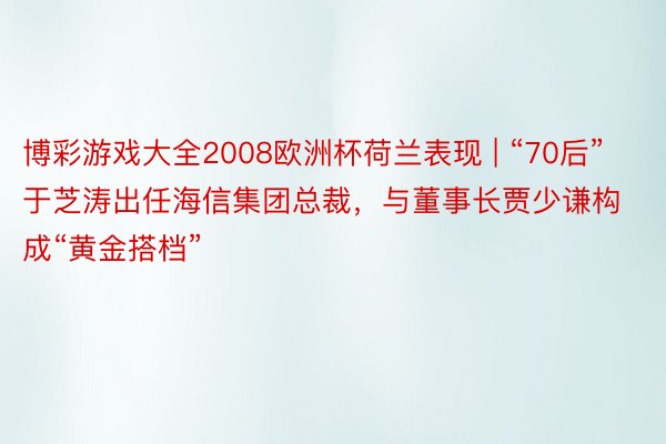 博彩游戏大全2008欧洲杯荷兰表现 | “70后”于芝涛出任海信集团总裁，与董事长贾少谦构成“黄金搭档”