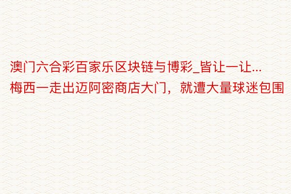 澳门六合彩百家乐区块链与博彩_皆让一让...梅西一走出迈阿密商店大门，就遭大量球迷包围