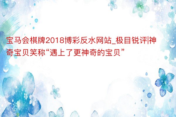 宝马会棋牌2018博彩反水网站_极目锐评|神奇宝贝笑称“遇上了更神奇的宝贝”