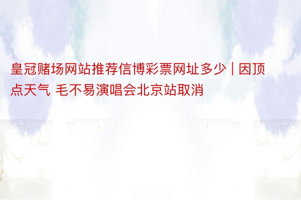 皇冠赌场网站推荐信博彩票网址多少 | 因顶点天气 毛不易演唱会北京站取消