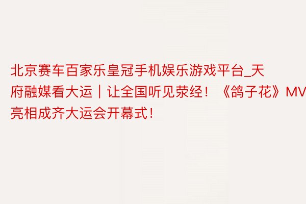 北京赛车百家乐皇冠手机娱乐游戏平台_天府融媒看大运｜让全国听见荥经！《鸽子花》MV亮相成齐大运会开幕式！