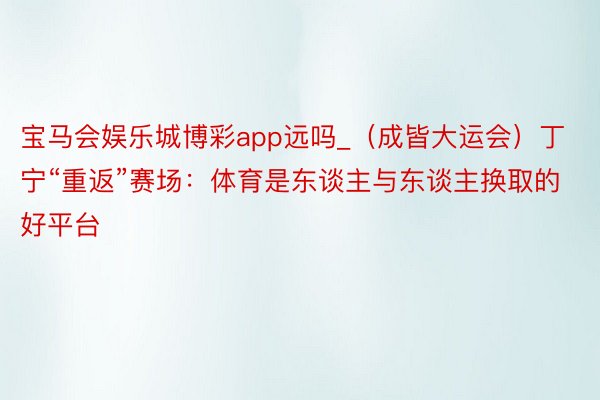 宝马会娱乐城博彩app远吗_（成皆大运会）丁宁“重返”赛场：体育是东谈主与东谈主换取的好平台