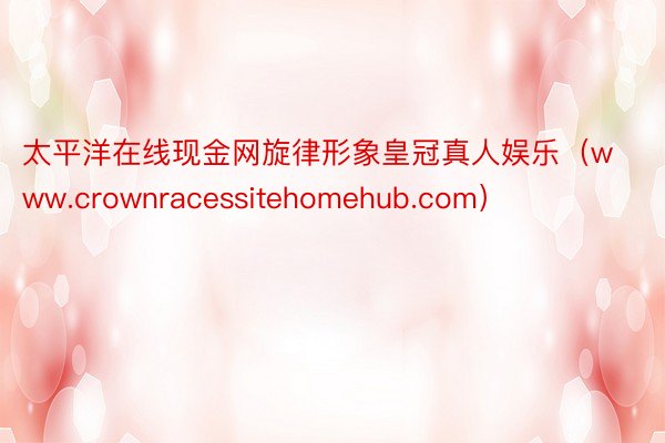 太平洋在线现金网旋律形象皇冠真人娱乐（www.crownracessitehomehub.com）