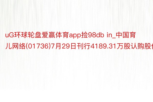 uG环球轮盘爱赢体育app捡98db in_中国育儿网络(01736)7月29日刊行4189.31万股认购股份