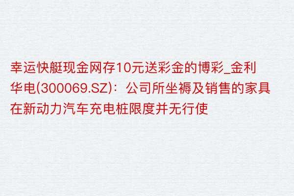 幸运快艇现金网存10元送彩金的博彩_金利华电(300069.SZ)：公司所坐褥及销售的家具在新动力汽车充电桩限度并无行使