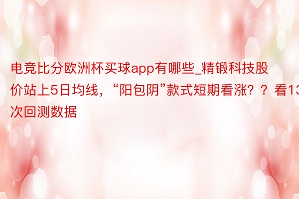 电竞比分欧洲杯买球app有哪些_精锻科技股价站上5日均线，“阳包阴”款式短期看涨？？看13次回测数据