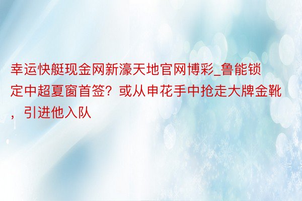 幸运快艇现金网新濠天地官网博彩_鲁能锁定中超夏窗首签？或从申花手中抢走大牌金靴，引进他入队