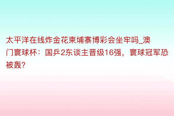 太平洋在线炸金花柬埔寨博彩会坐牢吗_澳门寰球杯：国乒2东谈主晋级16强，寰球冠军恐被轰？