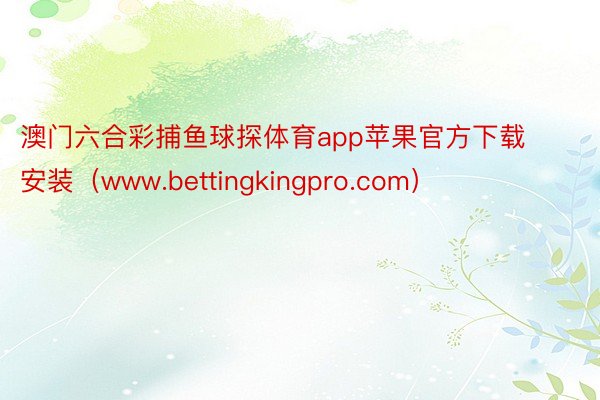澳门六合彩捕鱼球探体育app苹果官方下载安装（www.bettingkingpro.com）