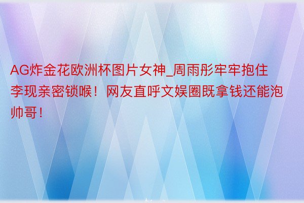 AG炸金花欧洲杯图片女神_周雨彤牢牢抱住李现亲密锁喉！网友直呼文娱圈既拿钱还能泡帅哥！