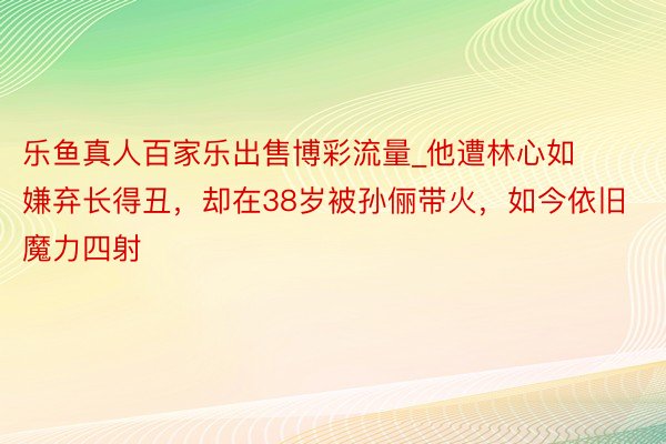 乐鱼真人百家乐出售博彩流量_他遭林心如嫌弃长得丑，却在38岁被孙俪带火，如今依旧魔力四射