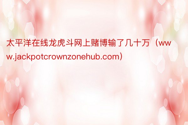 太平洋在线龙虎斗网上赌博输了几十万（www.jackpotcrownzonehub.com）