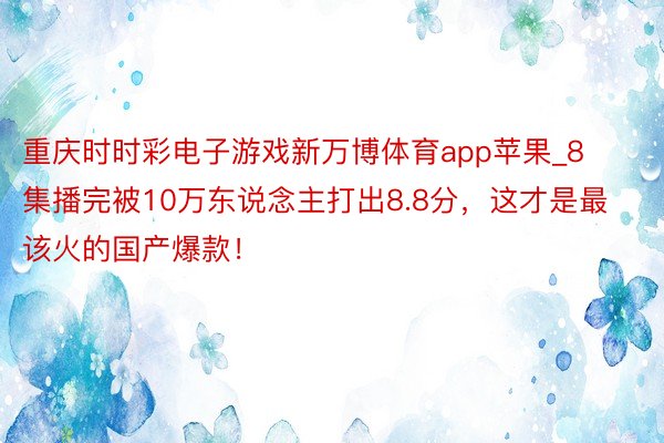 重庆时时彩电子游戏新万博体育app苹果_8集播完被10万东说念主打出8.8分，这才是最该火的国产爆款！