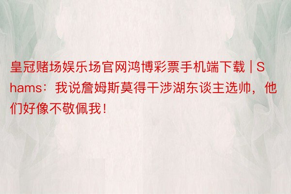 皇冠赌场娱乐场官网鸿博彩票手机端下载 | Shams：我说詹姆斯莫得干涉湖东谈主选帅，他们好像不敬佩我！