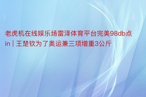 老虎机在线娱乐场雷泽体育平台完美98db点in | 王楚钦为了奥运兼三项增重3公斤