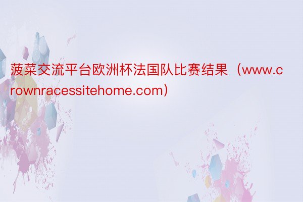 菠菜交流平台欧洲杯法国队比赛结果（www.crownracessitehome.com）