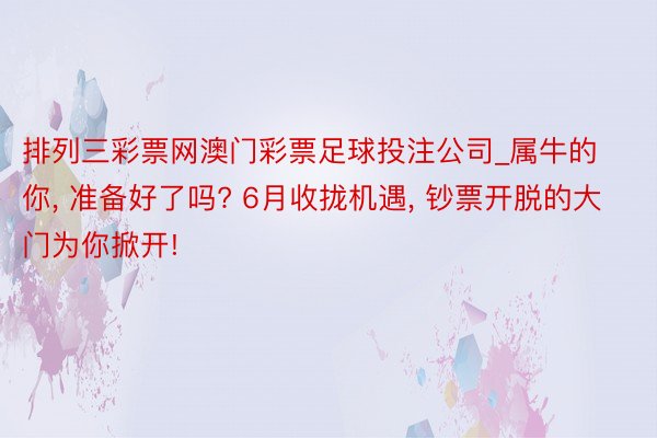 排列三彩票网澳门彩票足球投注公司_属牛的你, 准备好了吗? 6月收拢机遇, 钞票开脱的大门为你掀开!