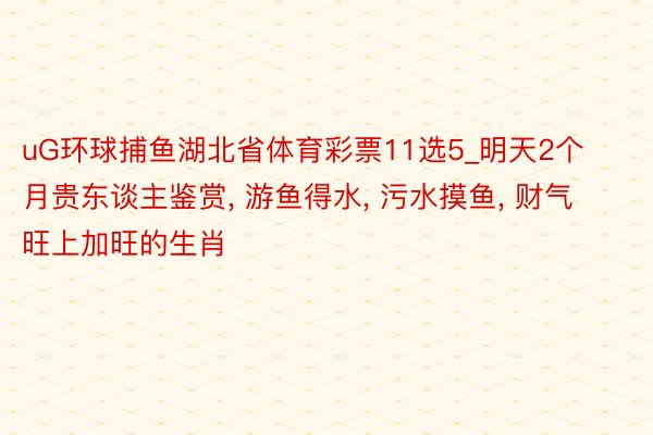 uG环球捕鱼湖北省体育彩票11选5_明天2个月贵东谈主鉴赏, 游鱼得水, 污水摸鱼, 财气旺上加旺的生肖