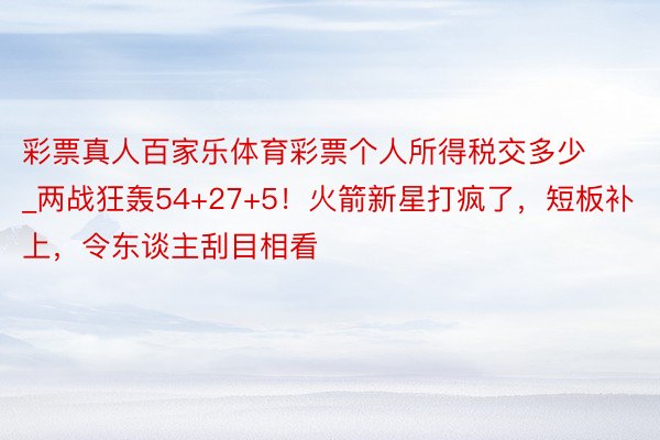 彩票真人百家乐体育彩票个人所得税交多少_两战狂轰54+27+5！火箭新星打疯了，短板补上，令东谈主刮目相看